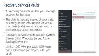 • A Recovery Services vault is your storage
account for backups
• The data is typically copies of your data,
or configuration information for virtual
machines (VMs), workloads, servers, or
workstations under protection
• Recovery Services vaults support System
Center DPM, Windows Server, Azure
Backup Server, etc.
• Limits: 1,000 VMs per vault, 500 vaults
per subscription per region, 2 PB per
vault
Recovery Services Vaults
 