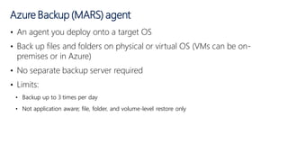 • An agent you deploy onto a target OS
• Back up files and folders on physical or virtual OS (VMs can be on-
premises or in Azure)
• No separate backup server required
• Limits:
• Backup up to 3 times per day
• Not application aware; file, folder, and volume-level restore only
Azure Backup (MARS) agent
 