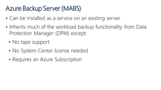 • Can be installed as a service on an existing server
• Inherits much of the workload backup functionality from Data
Protection Manager (DPM) except:
• No tape support
• No System Center license needed
• Requires an Azure Subscription
Azure Backup Server (MABS)
 