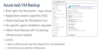 • Built right into the portal – easy setup
• Application-aware snapshots (VSS)
• Native backups for Windows/Linux
• No specific agent installation required
• Fabric-level backup with no backup
infrastructure needed
• Limits
• Backs up VMs once per day (Use Snapshots for more granularity)
• Cannot back up on-premises infrastructure
Azure IaaS VM Backup
 