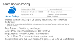 Instance < or = 50 GB $5 + storage consumed
Instance is > 50 but < or = 500 GB $10 + storage consumed
Instance > 500 GB $10 for each 500 GB increment +
storage consumed
Azure Backup
 