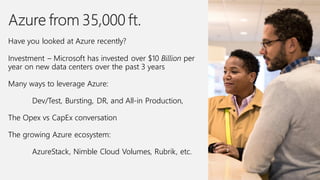 Have you looked at Azure recently?
Investment – Microsoft has invested over $10 Billion per
year on new data centers over the past 3 years
Many ways to leverage Azure:
Dev/Test, Bursting, DR, and All-in Production,
The Opex vs CapEx conversation
The growing Azure ecosystem:
AzureStack, Nimble Cloud Volumes, Rubrik, etc.
 