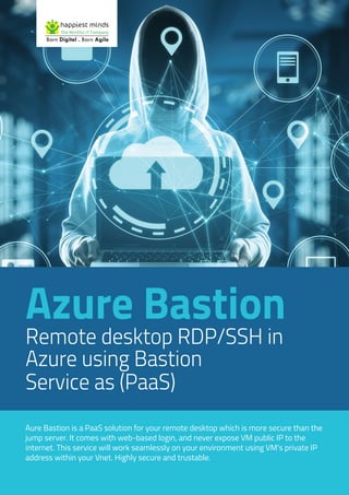 Azure Bastion
Remote desktop RDP/SSH in
Azure using Bastion
Service as (PaaS)
Aure Bastion is a PaaS solution for your remote desktop which is more secure than the
jump server. It comes with web-based login, and never expose VM public IP to the
internet. This service will work seamlessly on your environment using VM’s private IP
address within your Vnet. Highly secure and trustable.
 