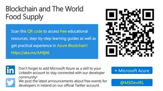 Blockchain and The World
Food Supply
Scan this QR code to access free educational
resources, step-by-step learning guides as well as
get practical experience in Azure Blockchain!
https://aka.ms/AA9jit6
Don’t forget to add Microsoft Azure as a skill to your
LinkedIn account to stay connected with our developer
community!
+ Microsoft Azure
We post the latest announcements about free events for
developers in Ireland on our official Twitter account.
@MSDevIRL
 