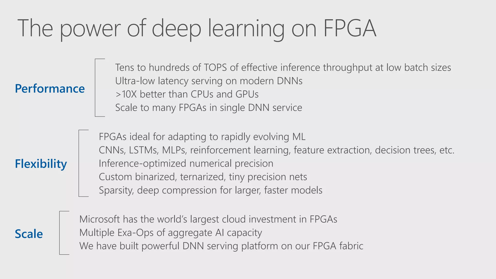 Microsoft has the world’s largest cloud investment in FPGAs
Multiple Exa-Ops of aggregate AI capacity
We have built powerful DNN serving platform on our FPGA fabric
FPGAs ideal for adapting to rapidly evolving ML
CNNs, LSTMs, MLPs, reinforcement learning, feature extraction, decision trees, etc.
Inference-optimized numerical precision
Custom binarized, ternarized, tiny precision nets
Sparsity, deep compression for larger, faster models
Tens to hundreds of TOPS of effective inference throughput at low batch sizes
Ultra-low latency serving on modern DNNs
>10X better than CPUs and GPUs
Scale to many FPGAs in single DNN service
Performance
Flexibility
Scale
 