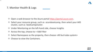 - CONFIDENTIAL -
7. Monitor Health & Logs
32
❖ Open a web browser to the Azure portal https://portal.azure.com.
❖ Select your resource group, such as azurebootcamp, then select your AKS
cluster, such as bootcampcluster.
❖ Under Monitoring on the left-hand side, choose Insights
❖ Across the top, choose to + Add Filter
❖ Select Namespace as the property, then choose <All but kube-system>
❖ Choose to view the Containers.
 