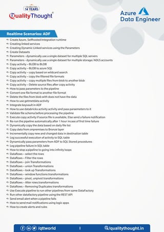 e Create Azure, Selfhosted Integration runtime
e Creating linked services
e Creating Dynamic Linked services using the Parameters
e Create Datasets
e Parameters - dynamically use a single dataset for multiple SQL servers
e Parameters - dynamically use a single dataset for multiple storage/ADLS accounts
e Copy activity – BLOB to BLOB
e Copy activity – BLOB to azure SQL
e Copy activity – copy based on wildcard search
e Copy activity – copy the ltered le formats
e Copy activity – copy multiple les from blob to another blob
e Copy activity – Delete source les after copy activity
e How to pass parameters to the pipeline
e Convert one le format to another le format
e Delete the les from blob with does not have the data
e How to use getmetdata activity
e Integrate keyvault in ADF
e How to use databricks activity activity and pass paraemeters to it
e Validate le schema before processing the pipeline
e Execute copy activity if source le is available, Else send a failure noti cation
e Re-run the pipeline automatically after 1 hour incase of rst time failure
e Dynamically copy the data based on daily le list
e Copy data from onpremises to Bronze layer
e Incrementally copy new and changed data in destination table
e Log successful execution of activity to SQL table
e Dynamically pass parameters from ADF to SQL Stored procedures
e Log pipeline failure in SQL table
e How to stop a pipeline to going into in nity loops
e Data ows – select the rows
e Data ows – Filter the rows
e Data ows – join Transformations
e Data ows – union Transformations
e Data ows – look up Transformations
e Data ows – window functions transformations
e Data ows – pivot, unpivot transformations
e Data ows – Alter rows transformations
e Data ows – Removing Duplicates transformations
e Use Execute pipeline to run other pipelines from same DataFactory
e Run other datafactory pipeline using the REST API
e Send email alert when a pipeline fails
e How to send mail noti cations using logic apps
e How to create alerts and rules
4
Azure
Data Engineer
Azure
Data Engineer
Realtime Scenarios: ADF
 