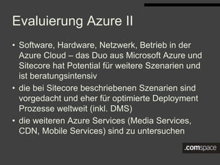 Evaluierung Azure II
• Software, Hardware, Netzwerk, Betrieb in der Azure Cloud –
das Duo aus Microsoft Azure und Sitecore hat Potential für
weitere Szenarien und ist beratungsintensiv
• die bei Sitecore beschriebenen Szenarien sind vorgedacht
und eher für optimierte Deployment Prozesse weltweit (inkl.
DMS)
• die weiteren Azure Services (Media Services, CDN, Mobile
Services) sind zu untersuchen
 