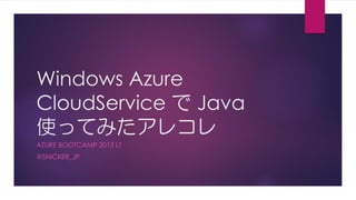 Windows Azure
CloudService で Java
使ってみたアレコレ
AZURE BOOTCAMP 2013 LT
@SNICKER_JP
 