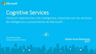 Global Azure Bootcamp
2017
Cognitive Services
Construir experiencias más inteligentes, atractivas con los servicios
de inteligencia y conocimiento de Microsoft.
Fernando Sonego
Software Solution Architect
 