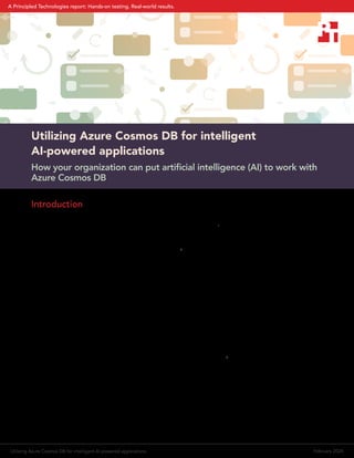 Utilizing Azure Cosmos DB for intelligent AI-powered applications February 2024
A Principled Technologies report: Hands-on testing. Real-world results.
Utilizing Azure Cosmos DB for intelligent
AI‑powered applications
How your organization can put artificial intelligence (AI) to work with
Azure Cosmos DB
Introduction
A recent McKinsey & Company article called 2023 “generative AI’s breakout year,” noting that respondents to a
recent survey “expect the new capabilities to transform their industries.”1
Organizations, both small and large,
across every industry sector are looking to AI to revolutionize their approaches to solving business problems and
seizing new opportunities. The majority of respondents to the McKinsey survey have tried generative AI (GenAI)
tools at least once, and many regularly use them for work.2
Plenty of generative AI tools are publicly available, but some organizations are reluctant or unable to input their
private data into a public tool. Nonetheless, training AI tools on your organization’s data creates tremendous
value, because those tools can then provide answers, insights, and even brand-new content tailored exclusively
to your needs and your specific context. Imagine an AI assistant, also known as an AI copilot, for a project
manager at a services business. Trained on that business’s specific data, the copilot could help the project
manager build a project plan and schedule, draft emails to clients, and offer alerts based on challenges from
similar projects in the past. These capabilities can not only save time but also open up new insights and
opportunities to improve service.
When you choose to build or populate AI tools with your own organization’s data, you must decide what
technology and infrastructure to use. Microsoft Azure offers a number of cloud tools and services that Microsoft
designed for AI. Azure OpenAI Service, Azure AI Search, Azure Kubernetes Service (AKS), and Azure Cosmos
DB—a database service that Microsoft calls “the database for the era of AI”3
—offer companies a path to using
GenAI with their own data, including potentially building AI copilots.
To investigate how Azure Cosmos DB could help support organizations’ AI initiatives, we first researched how
businesses in a variety of industries might use AI. We then built a proof-of-concept AI chat application that
illustrates how organizations might use Azure Cosmos DB for their AI initiatives alongside their operational or
transactional systems. In this report, we offer an overview of our proof of concept and several examples of areas
where intelligent applications backed by Azure Cosmos DB might benefit a wide variety of organizations.
 