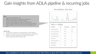 New Pipeline Jobs View
New
• Superset of original jobs view
• Adds grouping of jobs by pipelines & recurrences
• Jobs and consumption trends per pipeline
• Quickly identify pipelines and jobs to troubleshoot
• Quickly compare failed jobs with “last known good” instance
• Manage pipeline cost, improve efficiency and predict future
cost
How to use
• Create ADF v2 pipelines containing ADLA U-SQL activities
• Pipelines and Recurrences automatically appear in ADLA portal
• Submit and monitor pipeline/recurring jobs using Azure
PowerShell, ADLA SDK and REST APIs
New capabilities for data integration in the cloud, Mike Flasko at Ignite 2017,https://myignite.microsoft.com
 