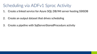 Scheduling via ADFv1 Sproc Activity
1. Create a linked service for Azure SQL DB/MI server hosting SSISDB
2. Create an output dataset that drives scheduling
3. Create a pipeline with SqlServerStoredProcedure activity
 