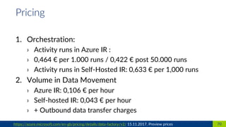 1. Orchestration:
› Activity runs in Azure IR :
› 0,464 € per 1.000 runs / 0,422 € post 50.000 runs
› Activity runs in Self-Hosted IR: 0,633 € per 1,000 runs
2. Volume in Data Movement
› Azure IR: 0,106 € per hour
› Self-hosted IR: 0,043 € per hour
› + Outbound data transfer charges
70https://azure.microsoft.com/en-gb/pricing/details/data-factory/v2/ 15.11.2017, Preview prices
Pricing
 
