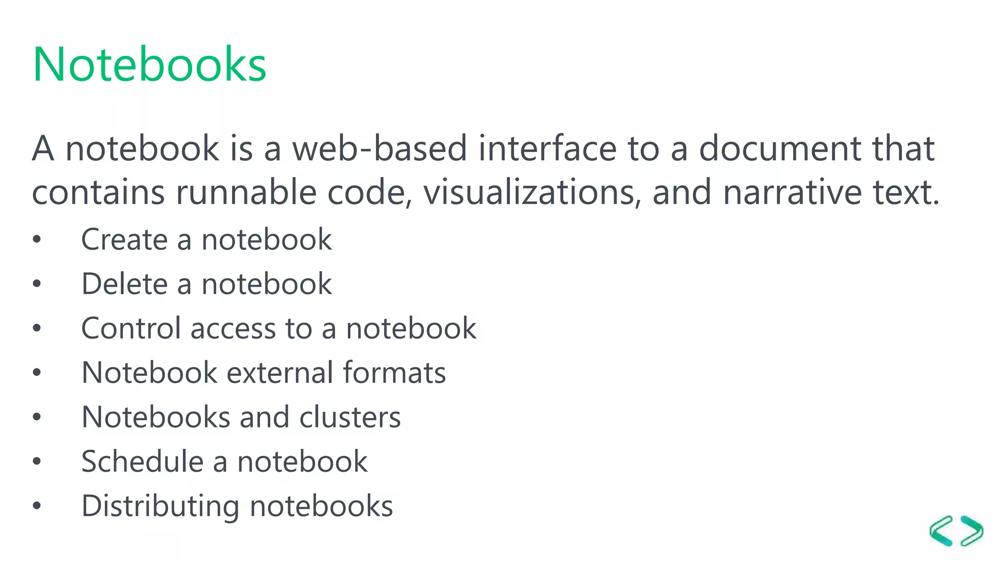 Notebooks
A notebook is a web-based interface to a document that
contains runnable code, visualizations, and narrative text.
• Create a notebook
• Delete a notebook
• Control access to a notebook
• Notebook external formats
• Notebooks and clusters
• Schedule a notebook
• Distributing notebooks
 