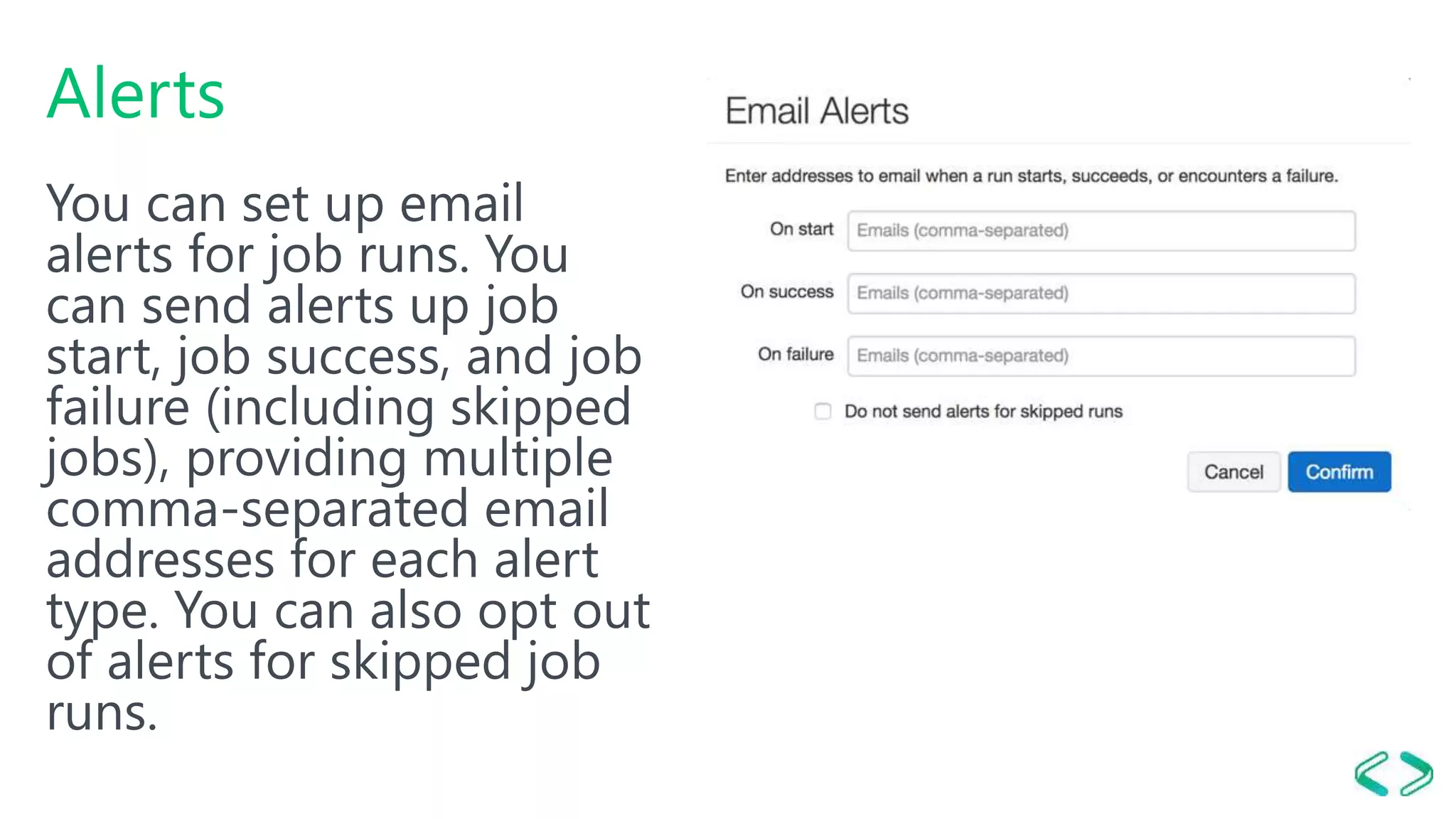 Alerts
You can set up email
alerts for job runs. You
can send alerts up job
start, job success, and job
failure (including skipped
jobs), providing multiple
comma-separated email
addresses for each alert
type. You can also opt out
of alerts for skipped job
runs.
 