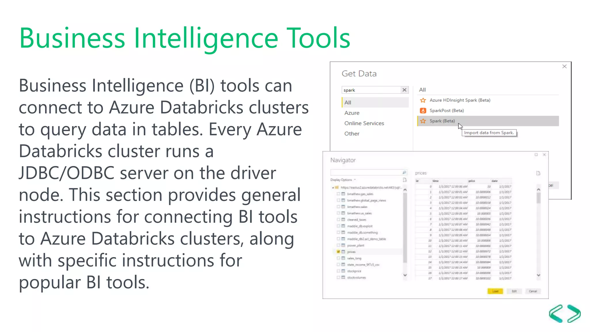 Business Intelligence Tools
Business Intelligence (BI) tools can
connect to Azure Databricks clusters
to query data in tables. Every Azure
Databricks cluster runs a
JDBC/ODBC server on the driver
node. This section provides general
instructions for connecting BI tools
to Azure Databricks clusters, along
with specific instructions for
popular BI tools.
 