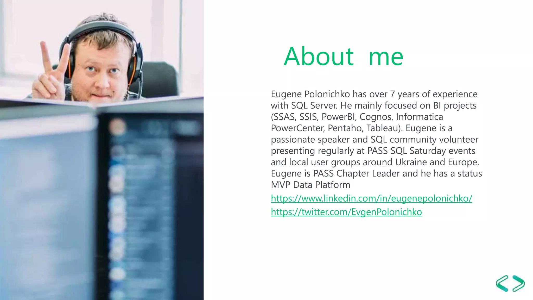 About me
Eugene Polonichko has over 7 years of experience
with SQL Server. He mainly focused on BI projects
(SSAS, SSIS, PowerBI, Cognos, Informatica
PowerCenter, Pentaho, Tableau). Eugene is a
passionate speaker and SQL community volunteer
presenting regularly at PASS SQL Saturday events
and local user groups around Ukraine and Europe.
Eugene is PASS Chapter Leader and he has a status
MVP Data Platform
https://www.linkedin.com/in/eugenepolonichko/
https://twitter.com/EvgenPolonichko
 