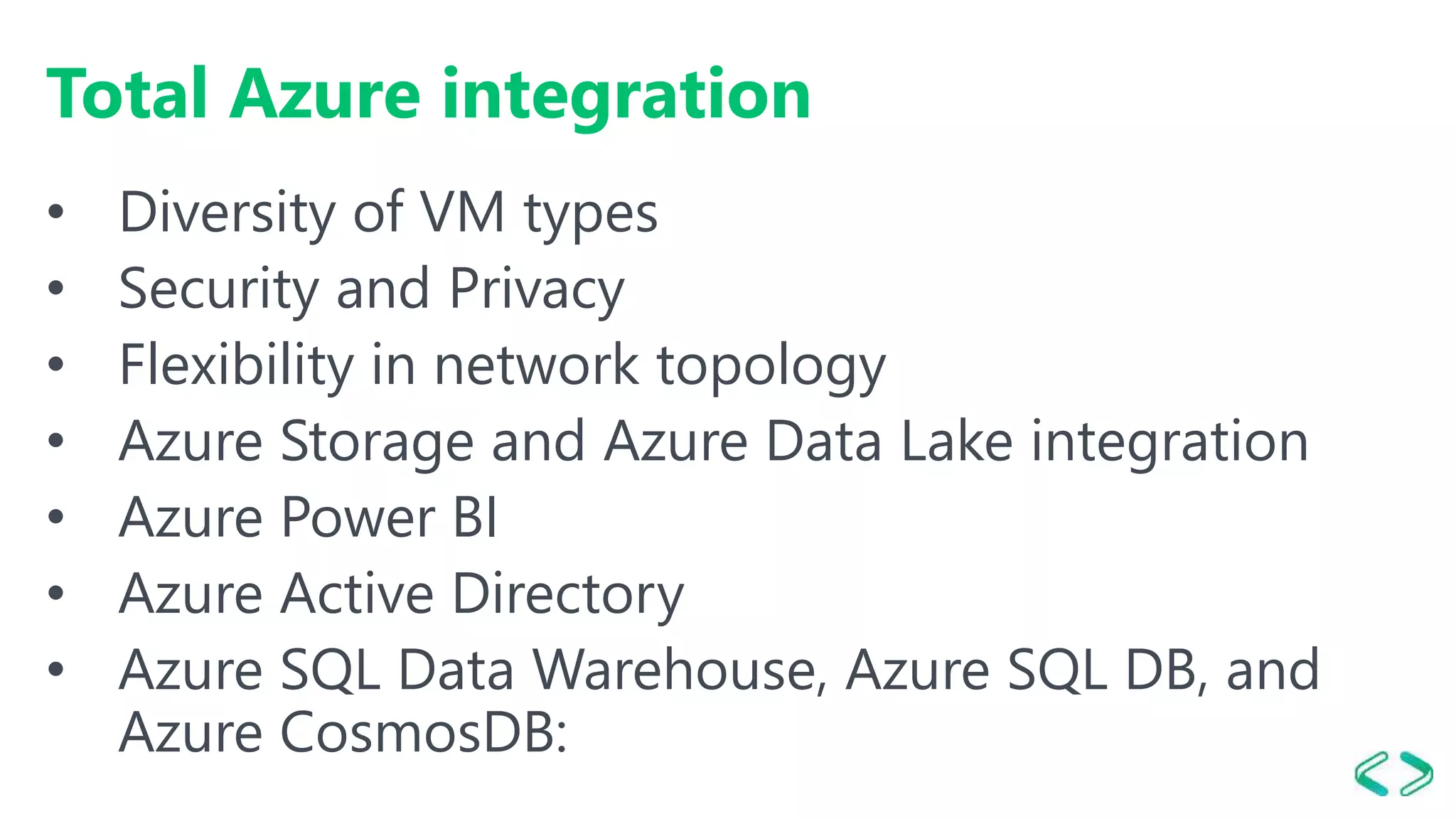 Total Azure integration
• Diversity of VM types
• Security and Privacy
• Flexibility in network topology
• Azure Storage and Azure Data Lake integration
• Azure Power BI
• Azure Active Directory
• Azure SQL Data Warehouse, Azure SQL DB, and
Azure CosmosDB:
 