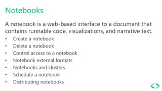 Notebooks
A notebook is a web-based interface to a document that
contains runnable code, visualizations, and narrative text.
• Create a notebook
• Delete a notebook
• Control access to a notebook
• Notebook external formats
• Notebooks and clusters
• Schedule a notebook
• Distributing notebooks
 
