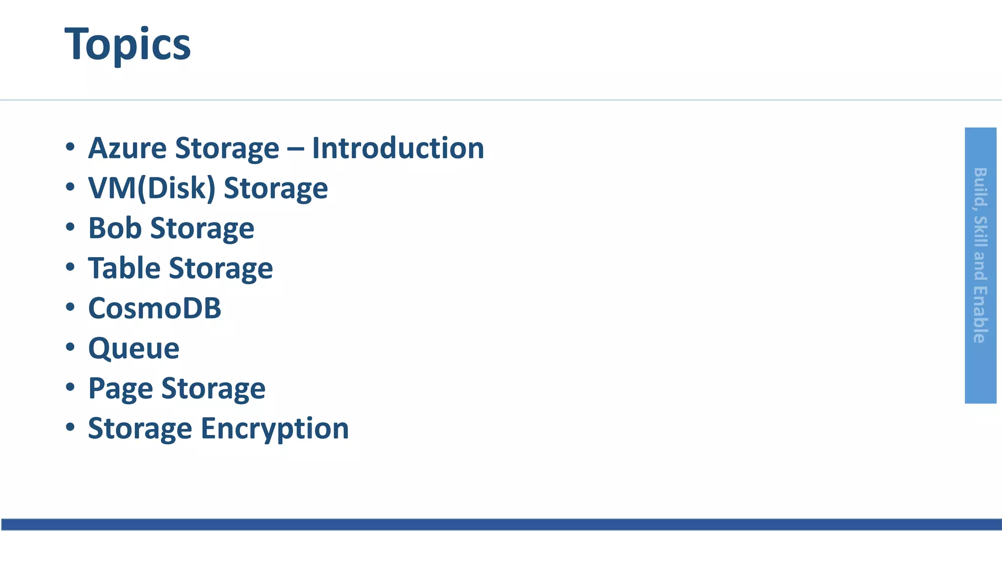 Build,SkillandEnable
Topics
• Azure Storage – Introduction
• VM(Disk) Storage
• Bob Storage
• Table Storage
• CosmoDB
• Queue
• Page Storage
• Storage Encryption
 