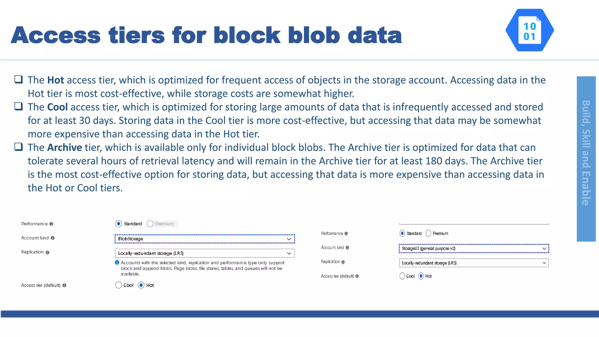 Build,SkillandEnable
 The Hot access tier, which is optimized for frequent access of objects in the storage account. Accessing data in the
Hot tier is most cost-effective, while storage costs are somewhat higher.
 The Cool access tier, which is optimized for storing large amounts of data that is infrequently accessed and stored
for at least 30 days. Storing data in the Cool tier is more cost-effective, but accessing that data may be somewhat
more expensive than accessing data in the Hot tier.
 The Archive tier, which is available only for individual block blobs. The Archive tier is optimized for data that can
tolerate several hours of retrieval latency and will remain in the Archive tier for at least 180 days. The Archive tier
is the most cost-effective option for storing data, but accessing that data is more expensive than accessing data in
the Hot or Cool tiers.
Access tiers for block blob data
 