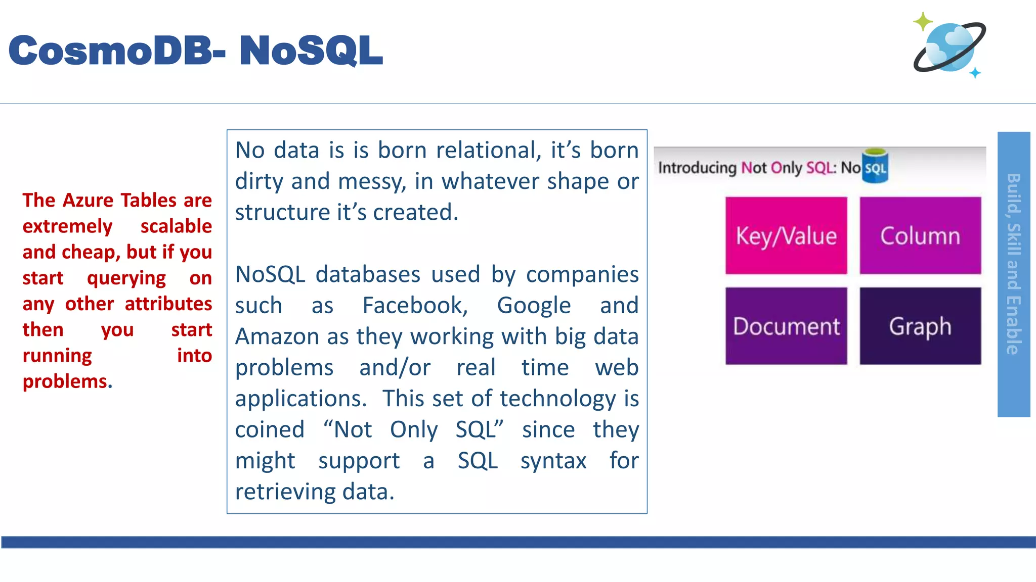 Build,SkillandEnable
CosmoDB- NoSQL
No data is is born relational, it’s born
dirty and messy, in whatever shape or
structure it’s created.
NoSQL databases used by companies
such as Facebook, Google and
Amazon as they working with big data
problems and/or real time web
applications. This set of technology is
coined “Not Only SQL” since they
might support a SQL syntax for
retrieving data.
The Azure Tables are
extremely scalable
and cheap, but if you
start querying on
any other attributes
then you start
running into
problems.
 