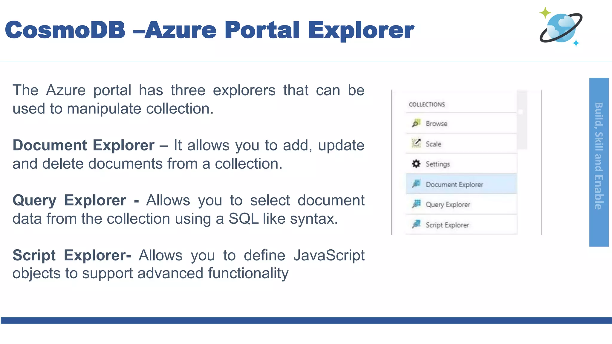 Build,SkillandEnable
The Azure portal has three explorers that can be
used to manipulate collection.
Document Explorer – It allows you to add, update
and delete documents from a collection.
Query Explorer - Allows you to select document
data from the collection using a SQL like syntax.
Script Explorer- Allows you to define JavaScript
objects to support advanced functionality
CosmoDB –Azure Portal Explorer
 