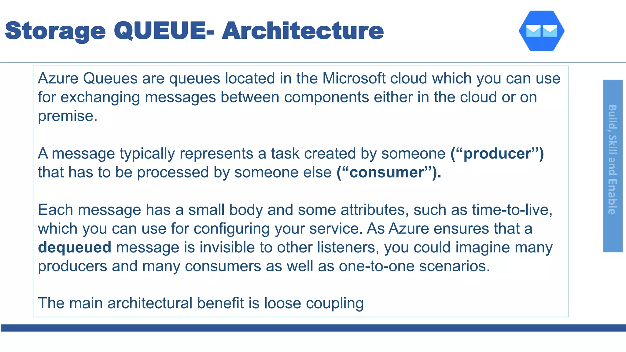 Build,SkillandEnable
Azure Queues are queues located in the Microsoft cloud which you can use
for exchanging messages between components either in the cloud or on
premise.
A message typically represents a task created by someone (“producer”)
that has to be processed by someone else (“consumer”).
Each message has a small body and some attributes, such as time-to-live,
which you can use for configuring your service. As Azure ensures that a
dequeued message is invisible to other listeners, you could imagine many
producers and many consumers as well as one-to-one scenarios.
The main architectural benefit is loose coupling
Storage QUEUE- Architecture
 