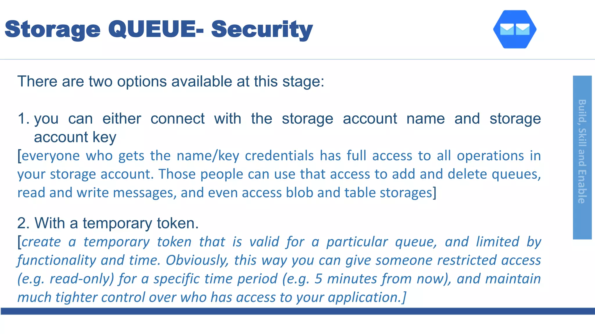 Build,SkillandEnable
There are two options available at this stage:
1. you can either connect with the storage account name and storage
account key
[everyone who gets the name/key credentials has full access to all operations in
your storage account. Those people can use that access to add and delete queues,
read and write messages, and even access blob and table storages]
2. With a temporary token.
[create a temporary token that is valid for a particular queue, and limited by
functionality and time. Obviously, this way you can give someone restricted access
(e.g. read-only) for a specific time period (e.g. 5 minutes from now), and maintain
much tighter control over who has access to your application.]
Storage QUEUE- Security
 