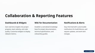 Collaboration & Reporting Features
Dashboards & Widgets
Gain real-time insights into project
progress, team velocity, and code
quality. Customize widgets to display
relevant metrics.
Wiki for Documentation
Establish a centralized knowledge
base for project documentation,
technical specifications, and
onboarding guides.
Notifications & Alerts
Stay informed with customizable
notifications for build failures, pull
request updates, and work item
changes.
 