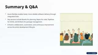 Summary & Q&A
• Azure DevOps enables faster, more reliable software delivery through
integrated tools.
• Key services include Boards for planning, Repos for code, Pipelines
for CI/CD, and Artifacts for package management.
• It fosters collaboration, automation, and continuous improvement
across the entire development lifecycle.
 