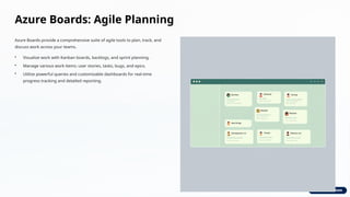 Azure Boards: Agile Planning
Azure Boards provide a comprehensive suite of agile tools to plan, track, and
discuss work across your teams.
• Visualize work with Kanban boards, backlogs, and sprint planning.
• Manage various work items: user stories, tasks, bugs, and epics.
• Utilize powerful queries and customizable dashboards for real-time
progress tracking and detailed reporting.
 