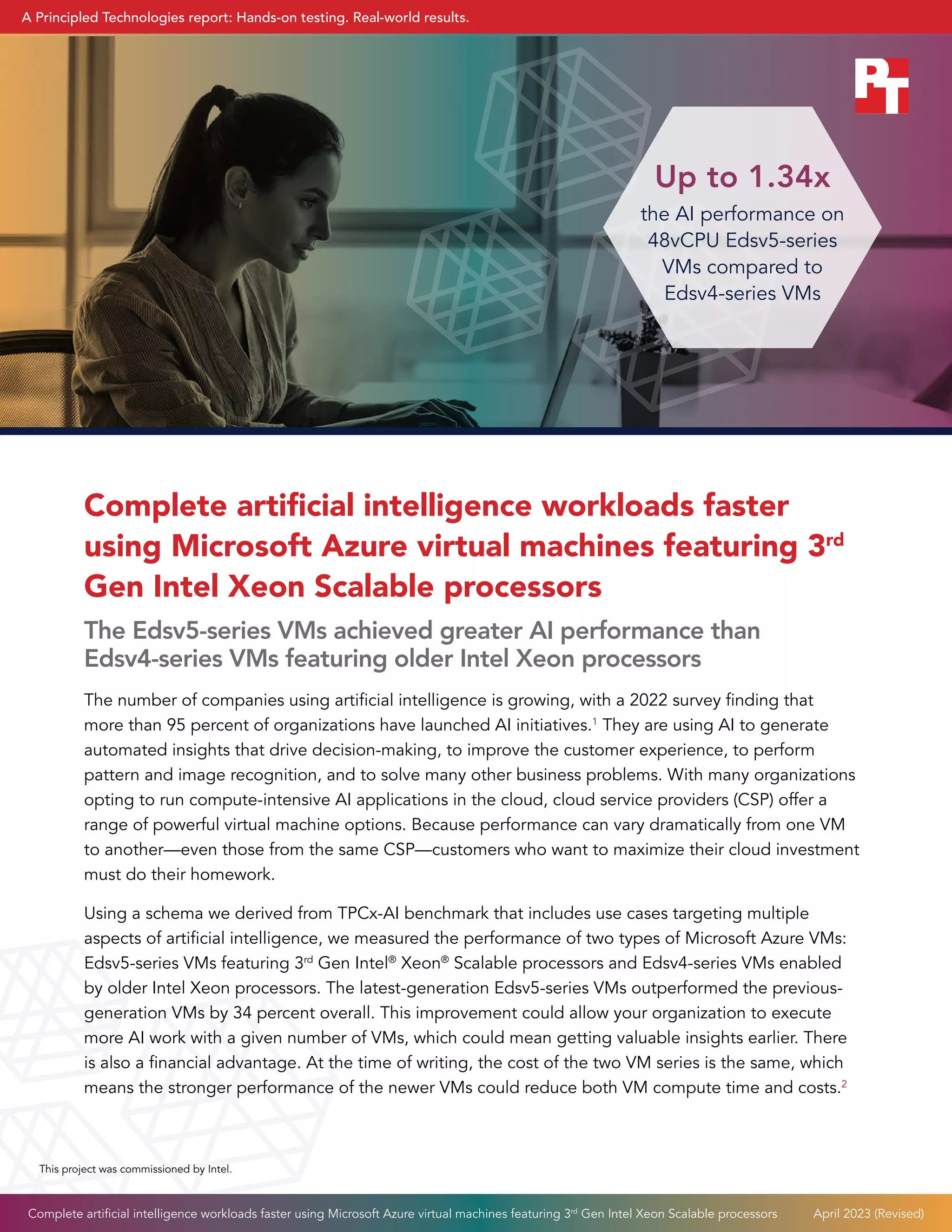 Complete artificial intelligence workloads faster
using Microsoft Azure virtual machines featuring 3rd
Gen Intel Xeon Scalable processors
The Edsv5-series VMs achieved greater AI performance than
Edsv4-series VMs featuring older Intel Xeon processors
The number of companies using artificial intelligence is growing, with a 2022 survey finding that
more than 95 percent of organizations have launched AI initiatives.1
They are using AI to generate
automated insights that drive decision-making, to improve the customer experience, to perform
pattern and image recognition, and to solve many other business problems. With many organizations
opting to run compute-intensive AI applications in the cloud, cloud service providers (CSP) offer a
range of powerful virtual machine options. Because performance can vary dramatically from one VM
to another—even those from the same CSP—customers who want to maximize their cloud investment
must do their homework.
Using a schema we derived from TPCx-AI benchmark that includes use cases targeting multiple
aspects of artificial intelligence, we measured the performance of two types of Microsoft Azure VMs:
Edsv5-series VMs featuring 3rd
Gen Intel®
Xeon®
Scalable processors and Edsv4-series VMs enabled
by older Intel Xeon processors. The latest-generation Edsv5-series VMs outperformed the previous-
generation VMs by 34 percent overall. This improvement could allow your organization to execute
more AI work with a given number of VMs, which could mean getting valuable insights earlier. There
is also a financial advantage. At the time of writing, the cost of the two VM series is the same, which
means the stronger performance of the newer VMs could reduce both VM compute time and costs.2
Up to 1.34x
the AI performance on
48vCPU Edsv5-series
VMs compared to
Edsv4-series VMs
This project was commissioned by Intel.
Complete artificial intelligence workloads faster using Microsoft Azure virtual machines featuring 3rd
Gen Intel Xeon Scalable processors April 2023 (Revised)
A Principled Technologies report: Hands-on testing. Real-world results.
 