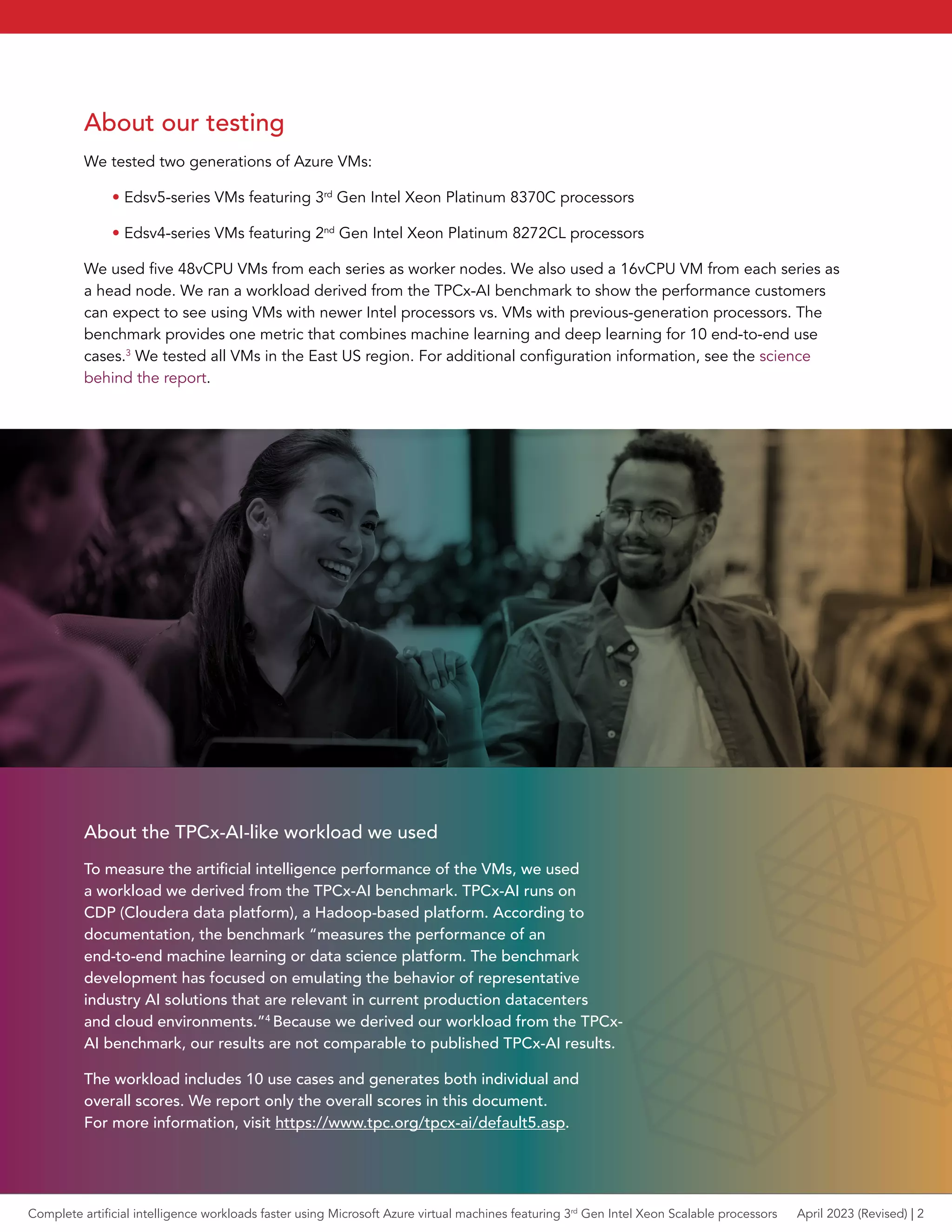 About our testing
We tested two generations of Azure VMs:
• Edsv5-series VMs featuring 3rd
Gen Intel Xeon Platinum 8370C processors
• Edsv4-series VMs featuring 2nd
Gen Intel Xeon Platinum 8272CL processors
We used five 48vCPU VMs from each series as worker nodes. We also used a 16vCPU VM from each series as
a head node. We ran a workload derived from the TPCx-AI benchmark to show the performance customers
can expect to see using VMs with newer Intel processors vs. VMs with previous-generation processors. The
benchmark provides one metric that combines machine learning and deep learning for 10 end-to-end use
cases.3
We tested all VMs in the East US region. For additional configuration information, see the science
behind the report.
About the TPCx-AI-like workload we used
To measure the artificial intelligence performance of the VMs, we used
a workload we derived from the TPCx-AI benchmark. TPCx-AI runs on
CDP (Cloudera data platform), a Hadoop-based platform. According to
documentation, the benchmark “measures the performance of an
end-to-end machine learning or data science platform. The benchmark
development has focused on emulating the behavior of representative
industry AI solutions that are relevant in current production datacenters
and cloud environments.”4
Because we derived our workload from the TPCx-
AI benchmark, our results are not comparable to published TPCx-AI results.
The workload includes 10 use cases and generates both individual and
overall scores. We report only the overall scores in this document.
For more information, visit https://www.tpc.org/tpcx-ai/default5.asp.
Complete artificial intelligence workloads faster using Microsoft Azure virtual machines featuring 3rd
Gen Intel Xeon Scalable processors April 2023 (Revised) | 2
 