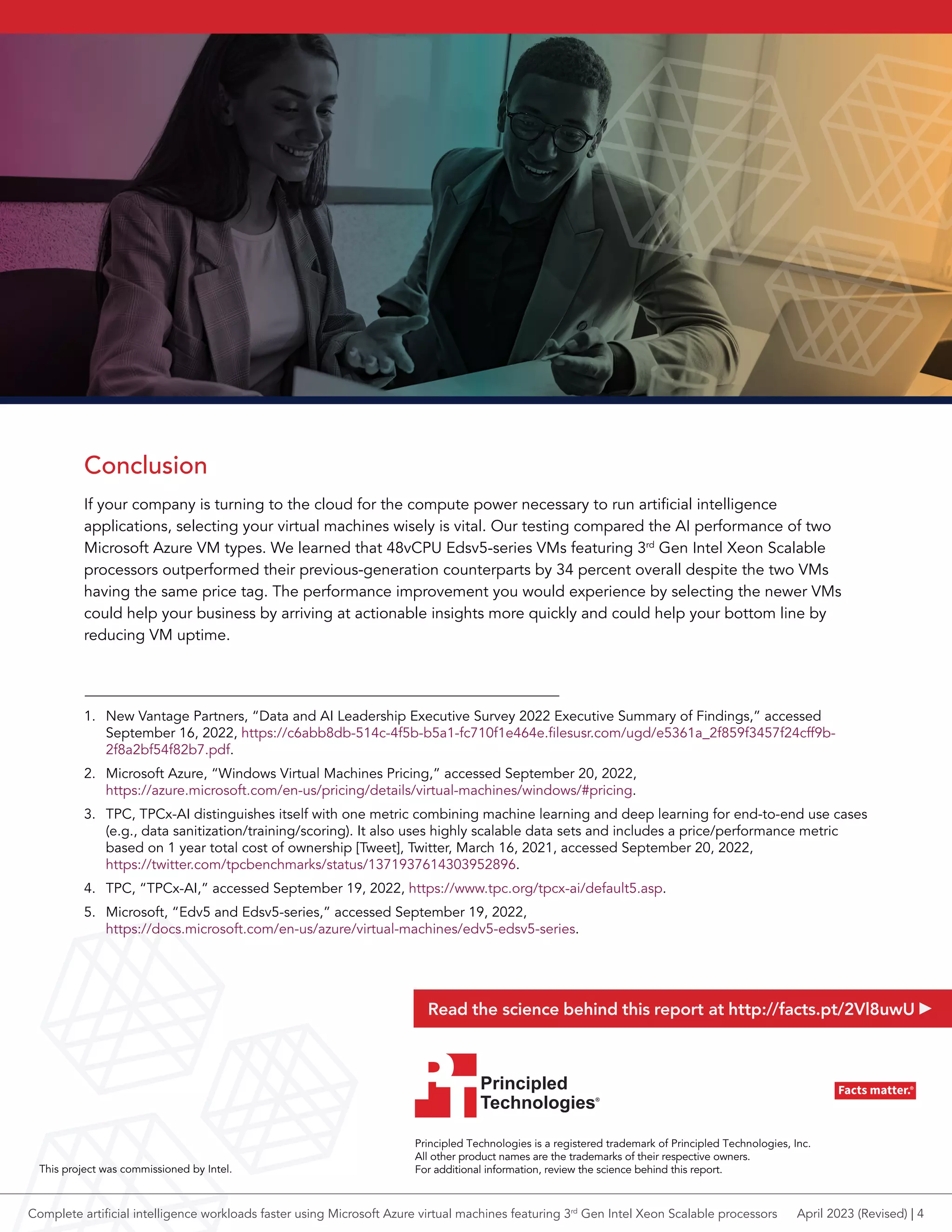 Conclusion
If your company is turning to the cloud for the compute power necessary to run artificial intelligence
applications, selecting your virtual machines wisely is vital. Our testing compared the AI performance of two
Microsoft Azure VM types. We learned that 48vCPU Edsv5-series VMs featuring 3rd
Gen Intel Xeon Scalable
processors outperformed their previous-generation counterparts by 34 percent overall despite the two VMs
having the same price tag. The performance improvement you would experience by selecting the newer VMs
could help your business by arriving at actionable insights more quickly and could help your bottom line by
reducing VM uptime.
1. New Vantage Partners, “Data and AI Leadership Executive Survey 2022 Executive Summary of Findings,” accessed
September 16, 2022, https://c6abb8db-514c-4f5b-b5a1-fc710f1e464e.filesusr.com/ugd/e5361a_2f859f3457f24cff9b-
2f8a2bf54f82b7.pdf.
2. Microsoft Azure, “Windows Virtual Machines Pricing,” accessed September 20, 2022,
https://azure.microsoft.com/en-us/pricing/details/virtual-machines/windows/#pricing.
3. TPC, TPCx-AI distinguishes itself with one metric combining machine learning and deep learning for end-to-end use cases
(e.g., data sanitization/training/scoring). It also uses highly scalable data sets and includes a price/performance metric
based on 1 year total cost of ownership [Tweet], Twitter, March 16, 2021, accessed September 20, 2022,
https://twitter.com/tpcbenchmarks/status/1371937614303952896.
4. TPC, “TPCx-AI,” accessed September 19, 2022, https://www.tpc.org/tpcx-ai/default5.asp.
5. Microsoft, “Edv5 and Edsv5-series,” accessed September 19, 2022,
https://docs.microsoft.com/en-us/azure/virtual-machines/edv5-edsv5-series.
Principled Technologies is a registered trademark of Principled Technologies, Inc.
All other product names are the trademarks of their respective owners.
For additional information, review the science behind this report.
Principled
Technologies®
Facts matter.®
Principled
Technologies®
Facts matter.®
This project was commissioned by Intel.
Read the science behind this report at http://facts.pt/2Vl8uwU
April 2023 (Revised) | 4
Complete artificial intelligence workloads faster using Microsoft Azure virtual machines featuring 3rd
Gen Intel Xeon Scalable processors
 
