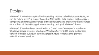 Design
Microsoft Azure uses a specialized operating system, called Microsoft Azure, to
run its "fabric layer”: a cluster hosted at Microsoft's data centers that manages
computing and storage resources of the computers and provisions the resources
(or a subset of them) to applications running on top of Microsoft Azure.
Microsoft Azure has been described as a "cloud layer" on top of a number of
Windows Server systems, which use Windows Server 2008 and a customized
version of Hyper-V, known as the Microsoft Azure Hypervisor to provide
virtualization of services.
 