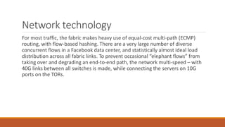 Network technology
For most traffic, the fabric makes heavy use of equal-cost multi-path (ECMP)
routing, with flow-based hashing. There are a very large number of diverse
concurrent flows in a Facebook data center, and statistically almost ideal load
distribution across all fabric links. To prevent occasional “elephant flows” from
taking over and degrading an end-to-end path, the network multi-speed – with
40G links between all switches is made, while connecting the servers on 10G
ports on the TORs.
 