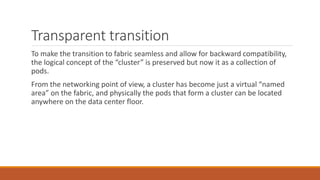 Transparent transition
To make the transition to fabric seamless and allow for backward compatibility,
the logical concept of the “cluster” is preserved but now it as a collection of
pods.
From the networking point of view, a cluster has become just a virtual “named
area” on the fabric, and physically the pods that form a cluster can be located
anywhere on the data center floor.
 