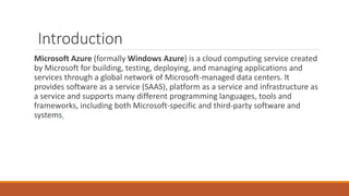 Introduction
Microsoft Azure (formally Windows Azure) is a cloud computing service created
by Microsoft for building, testing, deploying, and managing applications and
services through a global network of Microsoft-managed data centers. It
provides software as a service (SAAS), platform as a service and infrastructure as
a service and supports many different programming languages, tools and
frameworks, including both Microsoft-specific and third-party software and
systems.
 