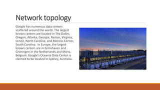 Network topology
Google has numerous data centers
scattered around the world. The largest
known centers are located in The Dalles,
Oregon; Atlanta, Georgia; Reston, Virginia;
Lenoir, North Carolina; and Moncks Corner,
South Carolina. In Europe, the largest
known centers are in Eemshaven and
Groningen in the Netherlands and Mons,
Belgium.Google's Oceania Data Center is
claimed to be located in Sydney, Australia.
 