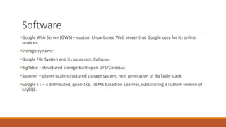 Software
•Google Web Server (GWS) – custom Linux-based Web server that Google uses for its online
services.
•Storage systems:
•Google File System and its successor, Colossus
•BigTable – structured storage built upon GFS/Colossus
•Spanner – planet-scale structured storage system, next generation of BigTable stack
•Google F1 – a distributed, quasi-SQL DBMS based on Spanner, substituting a custom version of
MySQL.
 