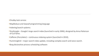 •Chubby lock service
•MapReduce and Sawzall programming language
•Indexing/search systems:
•TeraGoogle – Google's large search index (launched in early 2006), designed by Anna Patterson
of Cuil fame.
•Caffeine (Percolator) – continuous indexing system (launched in 2010).
•Hummingbird – major search index update, including complex search and voice search.
•Borg declarative process scheduling software
 