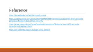 Reference
https://en.wikipedia.org/wiki/Microsoft_Azure
https://code.facebook.com/posts/360346274145943/introducing-data-center-fabric-the-next-
generation-facebook-data-center-network/
https://www.facebook.com/notes/facebook-engineering/designing-a-very-efficient-data-
center/10150148003778920/
https://en.wikipedia.org/wiki/Google_Data_Centers
 