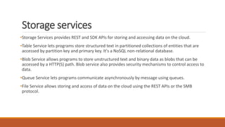 Storage services
•Storage Services provides REST and SDK APIs for storing and accessing data on the cloud.
•Table Service lets programs store structured text in partitioned collections of entities that are
accessed by partition key and primary key. It's a NoSQL non-relational database.
•Blob Service allows programs to store unstructured text and binary data as blobs that can be
accessed by a HTTP(S) path. Blob service also provides security mechanisms to control access to
data.
•Queue Service lets programs communicate asynchronously by message using queues.
•File Service allows storing and access of data on the cloud using the REST APIs or the SMB
protocol.
 