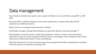 Data management
•Azure Search provides text search and a subset of OData's structured filters using REST or SDK
APIs.
•DocumentDB is a NoSQL database service that implements a subset of the SQL SELECT
statement on JSON documents.
•Redis Cache is a managed implementation of Redis.
•StorSimple manages storage tasks between on-premises devices and cloud storage.[10]
•SQL Database, formerly known as SQL Azure Database, works to create, scale and extend
applications into the cloud using Microsoft SQL Server technology. It also integrates with Active
Directory and Microsoft System Center and Hadoop.
•SQL Data Warehouse is a data warehousing service designed to handle computational and data
intensive queries on datasets exceeding 1TB.
 