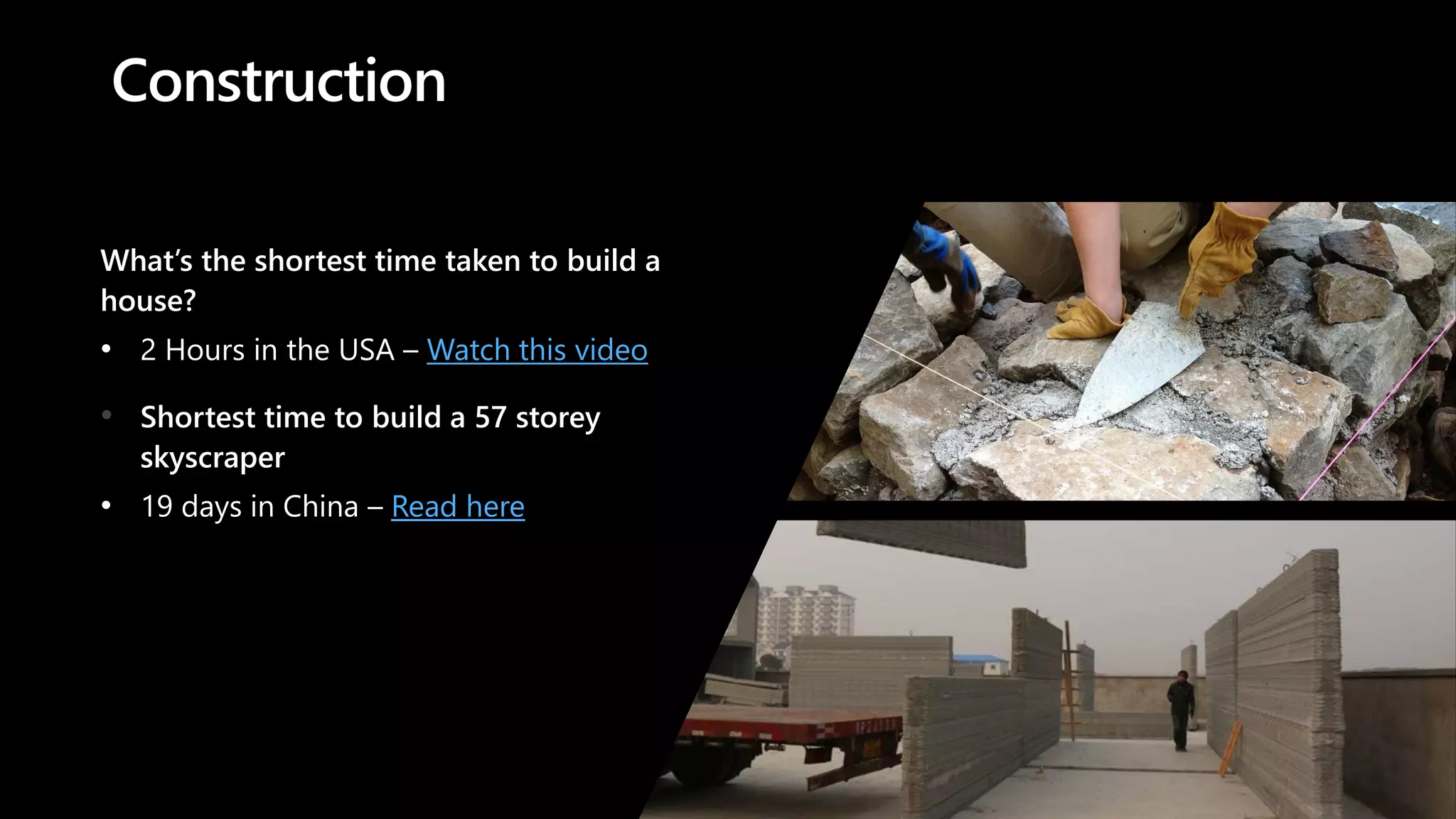 Construction
What’s the shortest time taken to build a
house?
• 2 Hours in the USA – Watch this video
• Shortest time to build a 57 storey
skyscraper
• 19 days in China – Read here
 