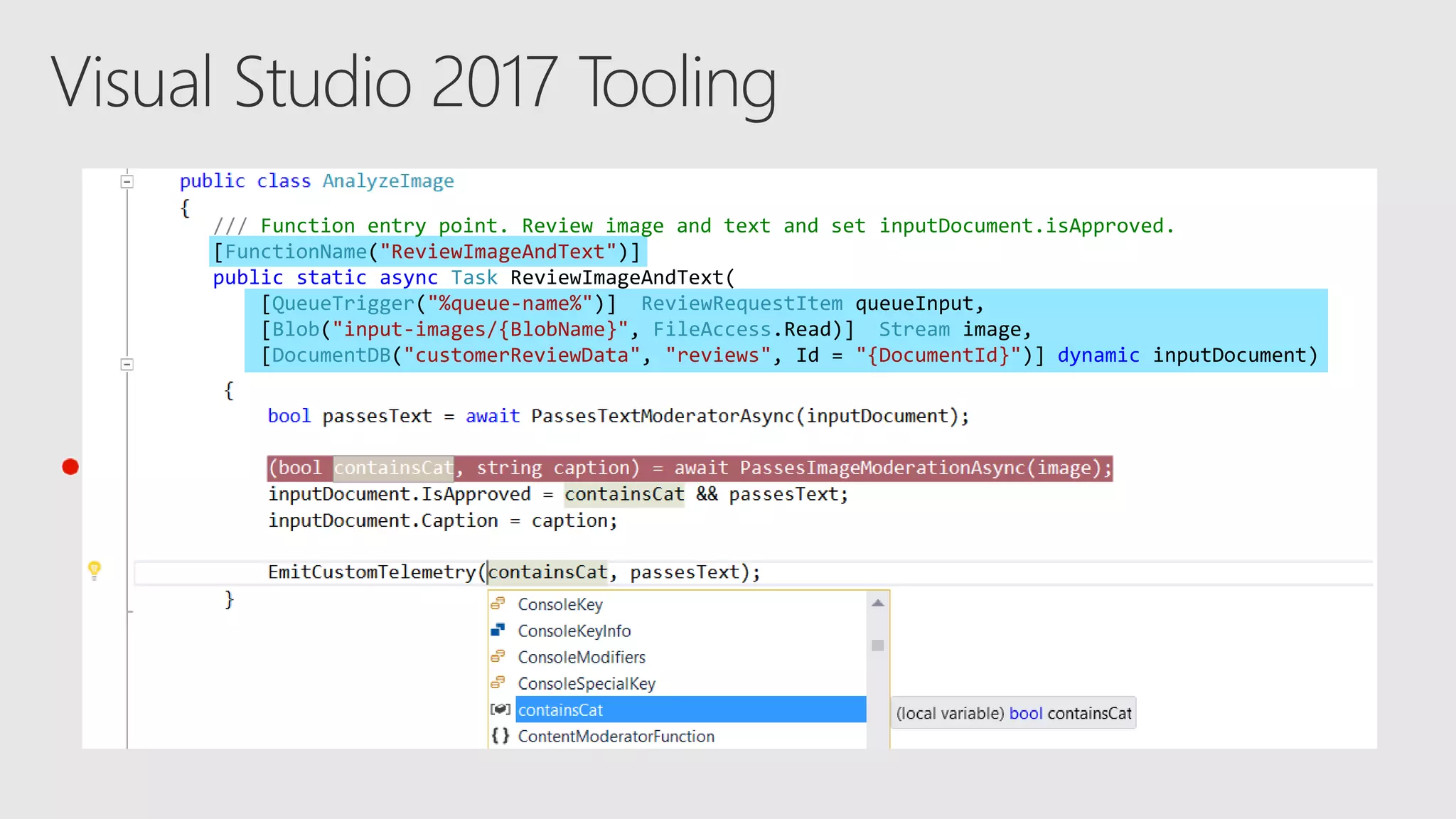/// Function entry point. Review image and text and set inputDocument.isApproved.
[FunctionName("ReviewImageAndText")]
public static async Task ReviewImageAndText(
[QueueTrigger("%queue-name%")] ReviewRequestItem queueInput,
[Blob("input-images/{BlobName}", FileAccess.Read)] Stream image,
[DocumentDB("customerReviewData", "reviews", Id = "{DocumentId}")] dynamic inputDocument)
 