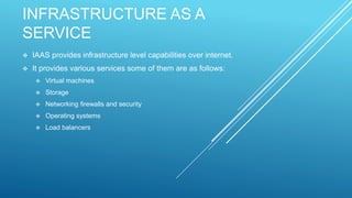 INFRASTRUCTURE AS A
SERVICE
 IAAS provides infrastructure level capabilities over internet.
 It provides various services some of them are as follows:
 Virtual machines
 Storage
 Networking firewalls and security
 Operating systems
 Load balancers
 