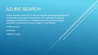 AZURE SEARCH
Azure provides search as a service solution allowing developers to
incorporate great search experience into applications without
managing infrastructure or needing to become search expert.
Important components of Azure search is as follows:
Data source
Indexes
Search query
 